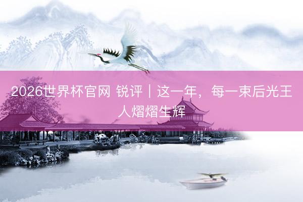 2026世界杯官网 锐评｜这一年，每一束后光王人熠熠生辉