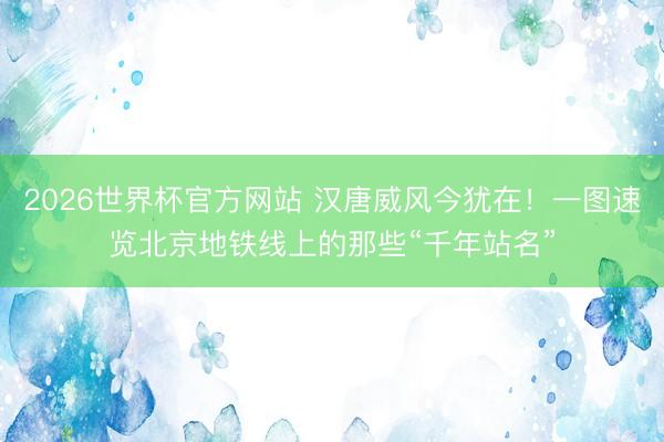 2026世界杯官方网站 汉唐威风今犹在！一图速览北京地铁线上的那些“千年站名”