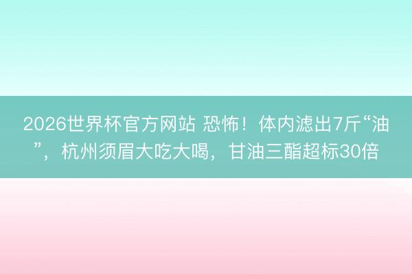 2026世界杯官方网站 恐怖！体内滤出7斤“油”，杭州须眉大吃大喝，甘油三酯超标30倍