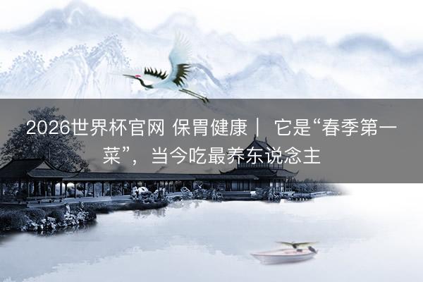 2026世界杯官网 保胃健康｜ 它是“春季第一菜”，当今吃最养东说念主
