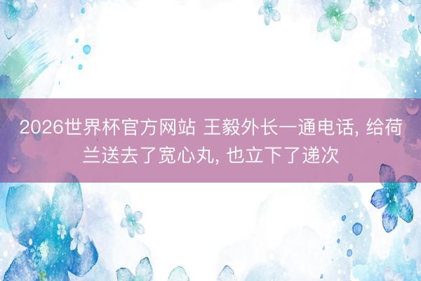 2026世界杯官方网站 王毅外长一通电话， 给荷兰送去了宽心丸， 也立下了递次