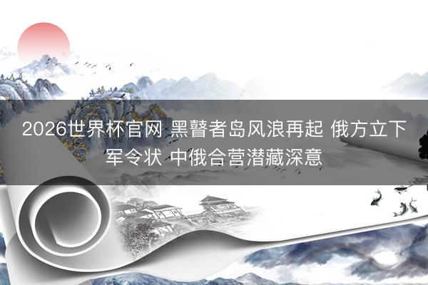 2026世界杯官网 黑瞽者岛风浪再起 俄方立下军令状 中俄合营潜藏深意