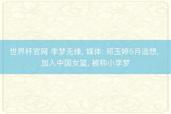 世界杯官网 李梦无缘, 媒体: 邓玉婷5月追想, 加入中国女篮, 被称小李梦