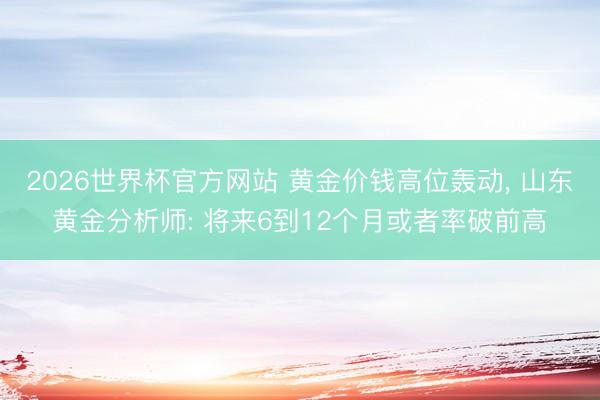 2026世界杯官方网站 黄金价钱高位轰动, 山东黄金分析师: 将来6到12个月或者率破前高