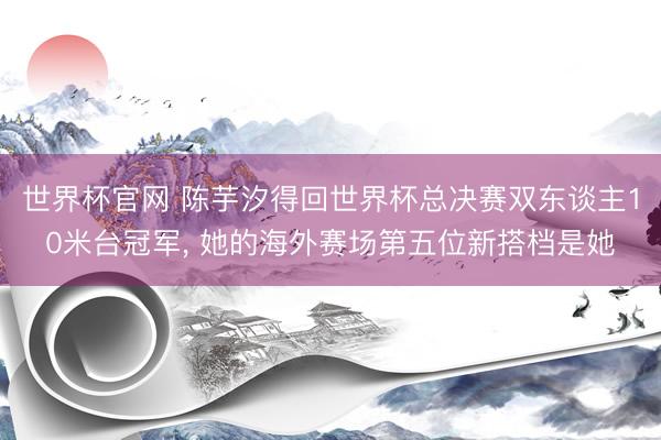 世界杯官网 陈芋汐得回世界杯总决赛双东谈主10米台冠军, 她的海外赛场第五位新搭档是她