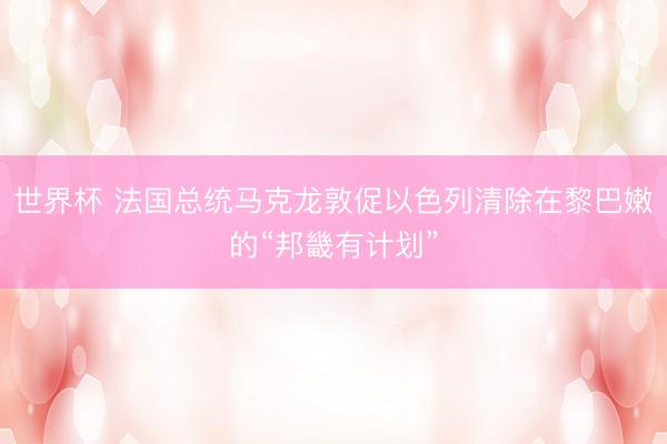世界杯 法国总统马克龙敦促以色列清除在黎巴嫩的“邦畿有计划”